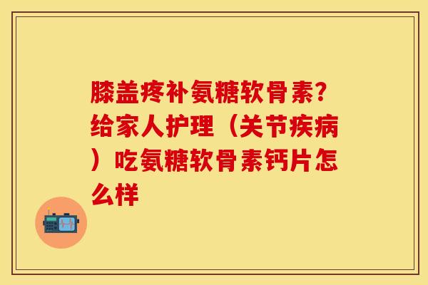膝盖疼补氨糖软骨素？给家人护理（关节疾病）吃氨糖软骨素钙片怎么样