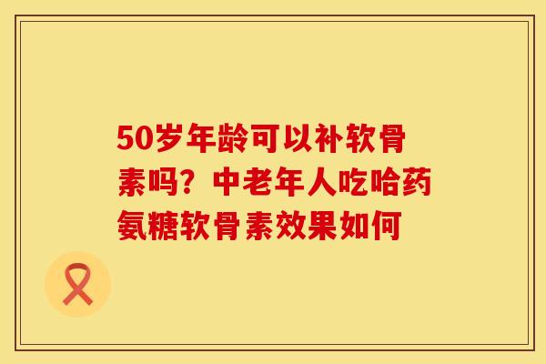 50岁年龄可以补软骨素吗？中老年人吃哈药氨糖软骨素效果如何
