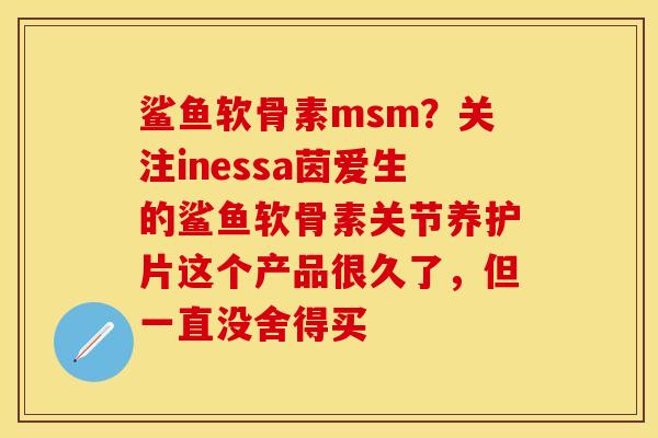 鲨鱼软骨素msm？关注inessa茵爱生的鲨鱼软骨素关节养护片这个产品很久了，但一直没舍得买