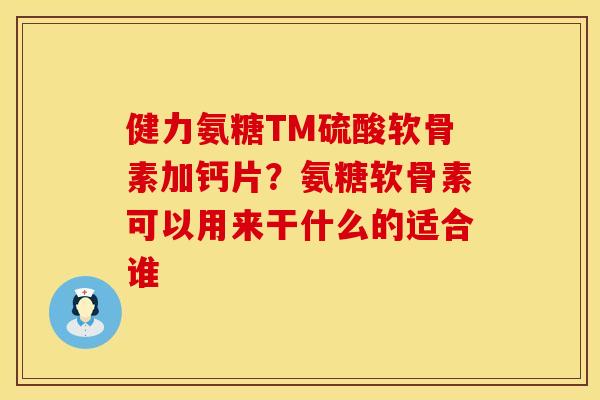 健力氨糖TM硫酸软骨素加钙片？氨糖软骨素可以用来干什么的适合谁