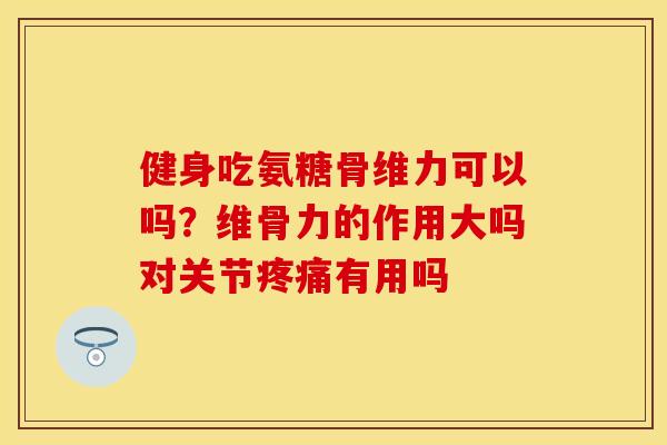 健身吃氨糖骨维力可以吗？维骨力的作用大吗对关节疼痛有用吗