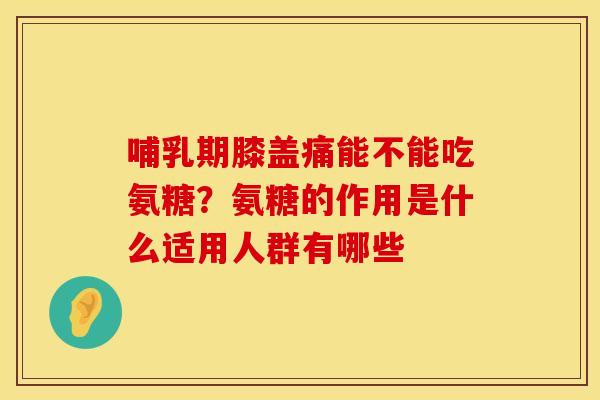 哺乳期膝盖痛能不能吃氨糖？氨糖的作用是什么适用人群有哪些