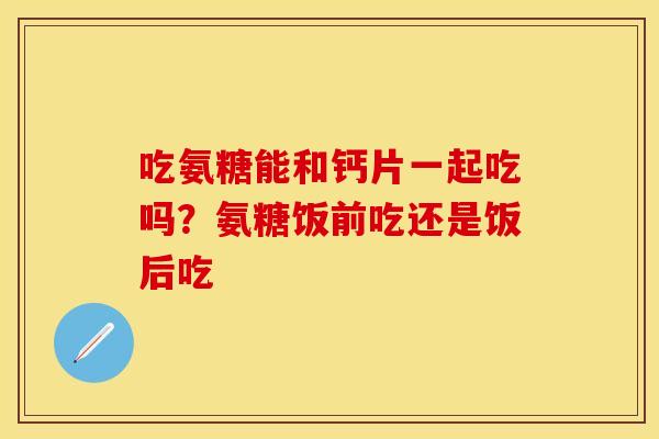 吃氨糖能和钙片一起吃吗？氨糖饭前吃还是饭后吃