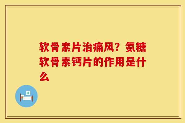 软骨素片治痛风？氨糖软骨素钙片的作用是什么
