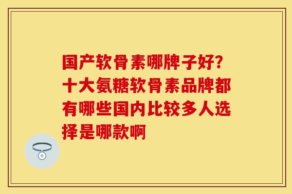 国产软骨素哪牌子好？十大氨糖软骨素品牌都有哪些国内比较多人选择是哪款啊