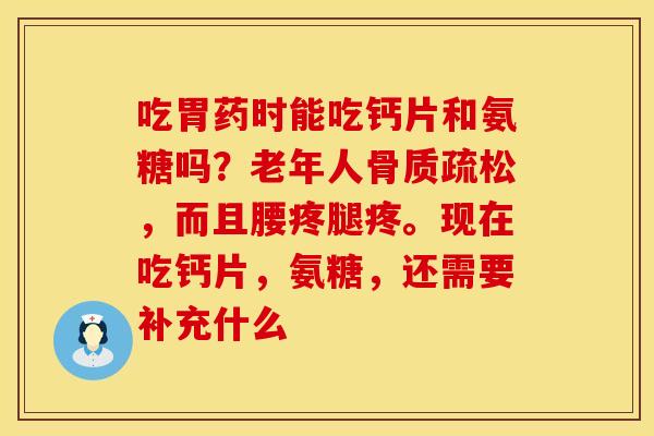 吃胃药时能吃钙片和氨糖吗？老年人骨质疏松，而且腰疼腿疼。现在吃钙片，氨糖，还需要补充什么
