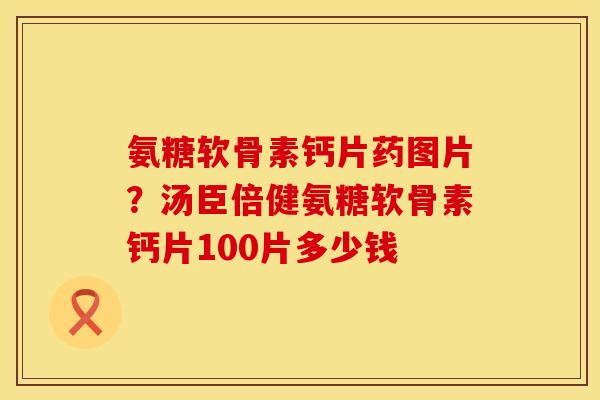 氨糖软骨素钙片药图片？汤臣倍健氨糖软骨素钙片100片多少钱
