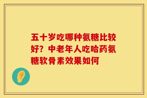 五十岁吃哪种氨糖比较好？中老年人吃哈药氨糖软骨素效果如何