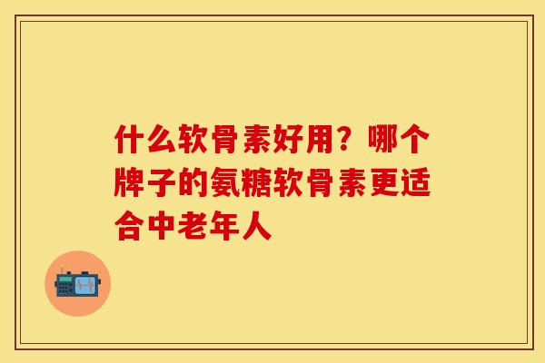 什么软骨素好用？哪个牌子的氨糖软骨素更适合中老年人