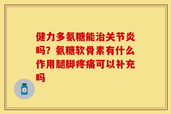 健力多氨糖能治关节炎吗？氨糖软骨素有什么作用腿脚疼痛可以补充吗