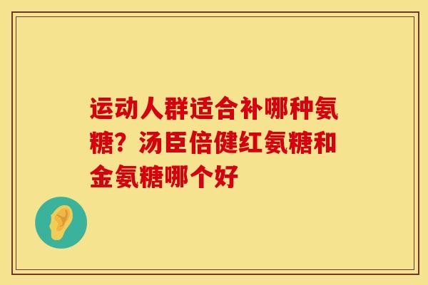 运动人群适合补哪种氨糖?汤臣倍健红氨糖和金氨糖哪个好 运动人群适合补哪种氨糖?汤臣倍健红氨糖和金氨糖哪个好