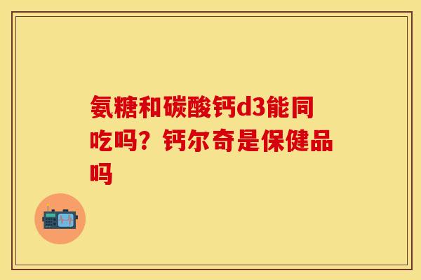氨糖和碳酸钙d3能同吃吗?钙尔奇是保健品吗