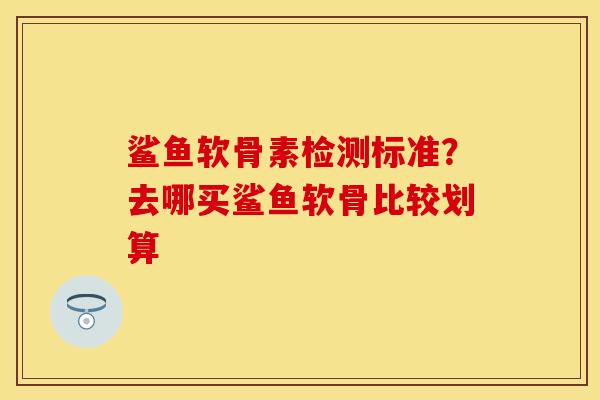 鲨鱼软骨素检测标准？去哪买鲨鱼软骨比较划算
