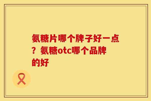 氨糖片哪个牌子好一点？氨糖otc哪个品牌的好