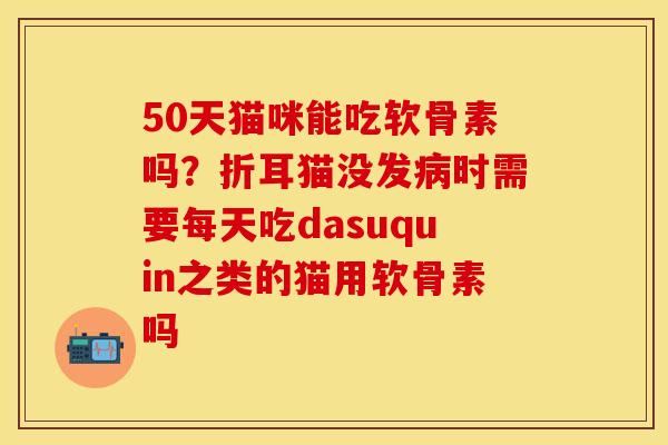50天猫咪能吃软骨素吗？折耳猫没发病时需要每天吃dasuquin之类的猫用软骨素吗