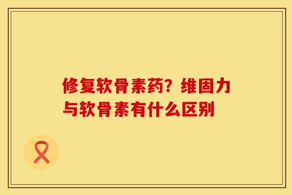 修复软骨素药？维固力与软骨素有什么区别