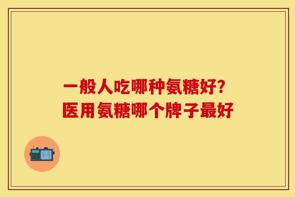 一般人吃哪种氨糖好？医用氨糖哪个牌子最好