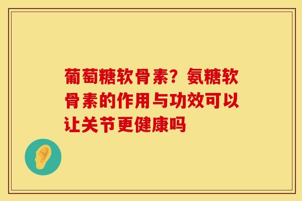 葡萄糖软骨素？氨糖软骨素的作用与功效可以让关节更健康吗