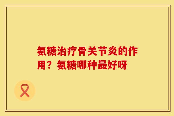 氨糖治疗骨关节炎的作用？氨糖哪种最好呀