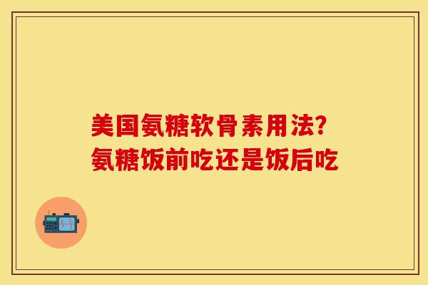 美国氨糖软骨素用法？氨糖饭前吃还是饭后吃