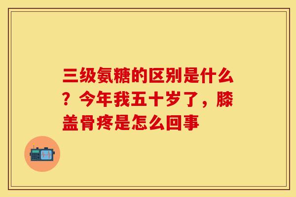 三级氨糖的区别是什么？今年我五十岁了，膝盖骨疼是怎么回事