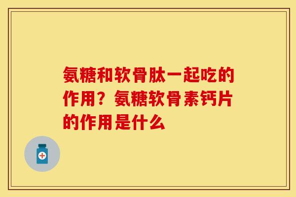 氨糖和软骨肽一起吃的作用？氨糖软骨素钙片的作用是什么