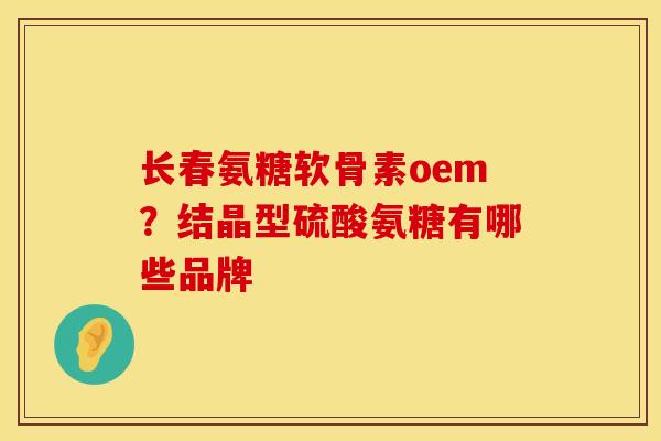 长春氨糖软骨素oem？结晶型硫酸氨糖有哪些品牌