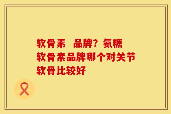 软骨素  品牌？氨糖软骨素品牌哪个对关节软骨比较好