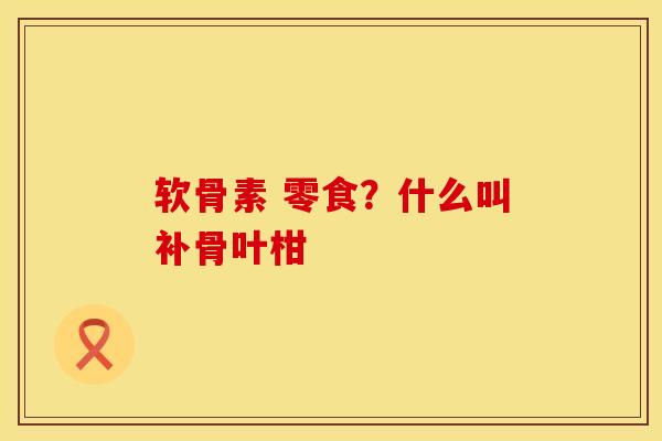 软骨素 零食?什么叫补骨叶柑 软骨素 零食?什么叫补骨叶柑