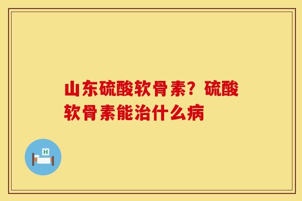 山东硫酸软骨素？硫酸软骨素能治什么病