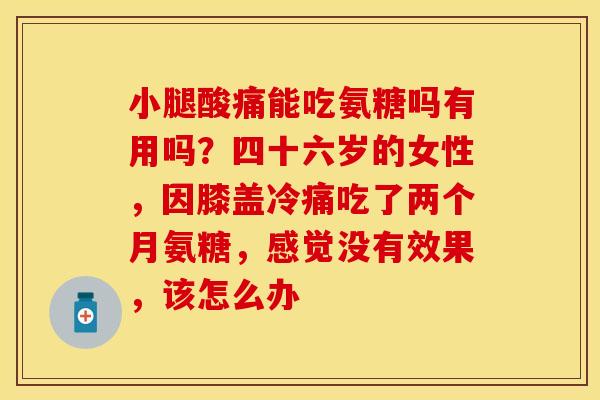 小腿酸痛能吃氨糖吗有用吗？四十六岁的女性，因膝盖冷痛吃了两个月氨糖，感觉没有效果，该怎么办