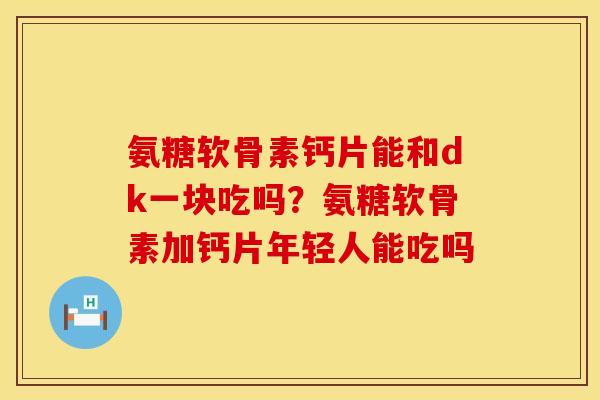 氨糖软骨素钙片能和dk一块吃吗？氨糖软骨素加钙片年轻人能吃吗