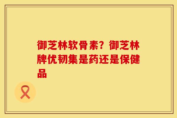 御芝林软骨素？御芝林牌优韧集是药还是保健品