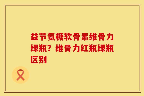 益节氨糖软骨素维骨力绿瓶？维骨力红瓶绿瓶区别