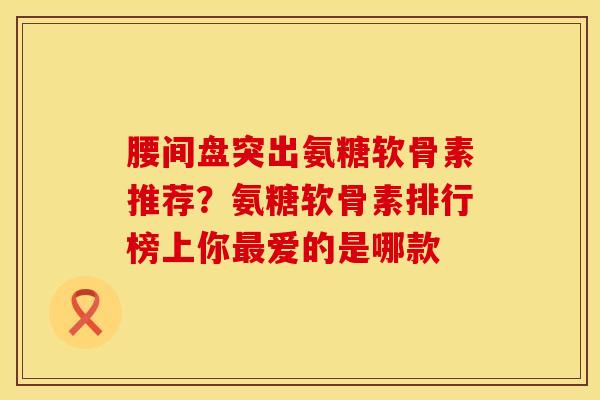 腰间盘突出氨糖软骨素推荐？氨糖软骨素排行榜上你最爱的是哪款