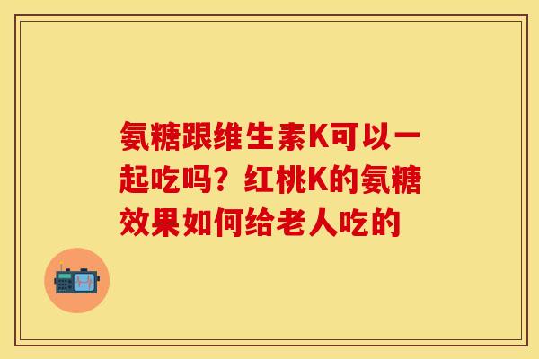 氨糖跟维生素K可以一起吃吗？红桃K的氨糖效果如何给老人吃的