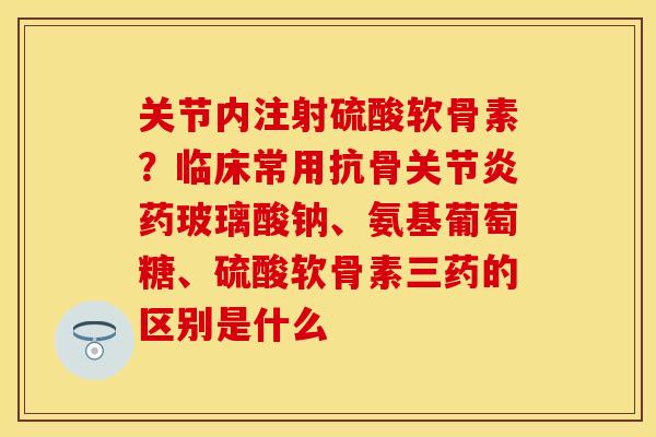 关节内注射硫酸软骨素？临床常用抗骨关节炎药玻璃酸钠、氨基葡萄糖、硫酸软骨素三药的区别是什么