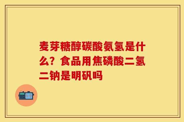 麦芽糖醇碳酸氨氢是什么？食品用焦磷酸二氢二钠是明矾吗