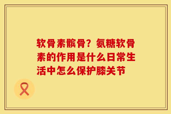 软骨素髌骨？氨糖软骨素的作用是什么日常生活中怎么保护膝关节