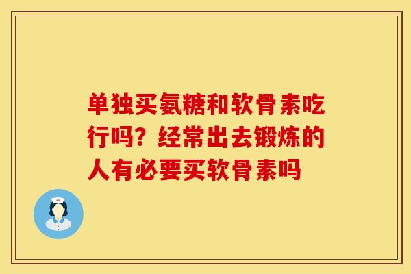 单独买氨糖和软骨素吃行吗？经常出去锻炼的人有必要买软骨素吗