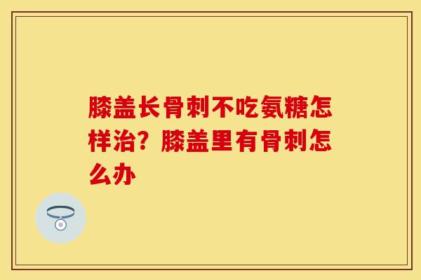 膝盖长骨刺不吃氨糖怎样治？膝盖里有骨刺怎么办