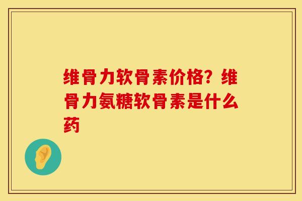 维骨力软骨素价格？维骨力氨糖软骨素是什么药