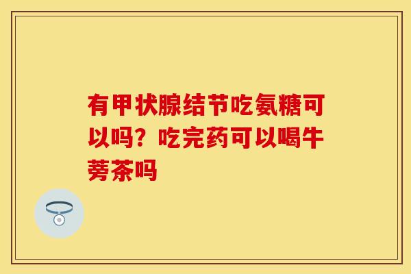 有甲状腺结节吃氨糖可以吗？吃完药可以喝牛蒡茶吗