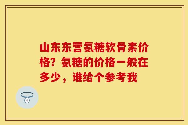 山东东营氨糖软骨素价格？氨糖的价格一般在多少，谁给个参考我