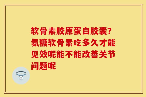 软骨素胶原蛋白胶囊？氨糖软骨素吃多久才能见效呢能不能改善关节问题呢