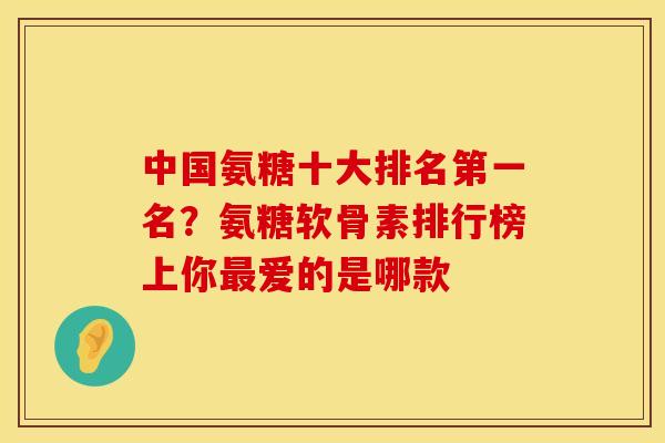 中国氨糖十大排名第一名？氨糖软骨素排行榜上你最爱的是哪款