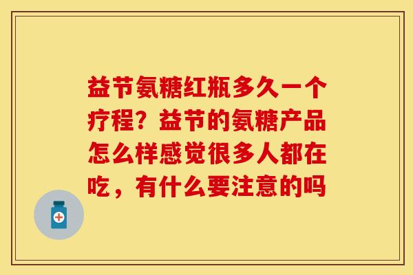 益节氨糖红瓶多久一个疗程？益节的氨糖产品怎么样感觉很多人都在吃，有什么要注意的吗