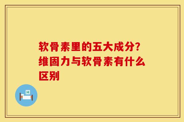 软骨素里的五大成分？维固力与软骨素有什么区别