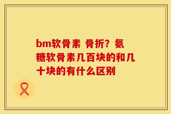bm软骨素 骨折？氨糖软骨素几百块的和几十块的有什么区别