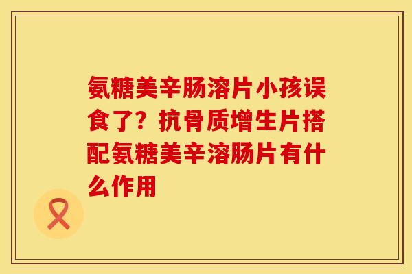 氨糖美辛肠溶片小孩误食了？抗骨质增生片搭配氨糖美辛溶肠片有什么作用